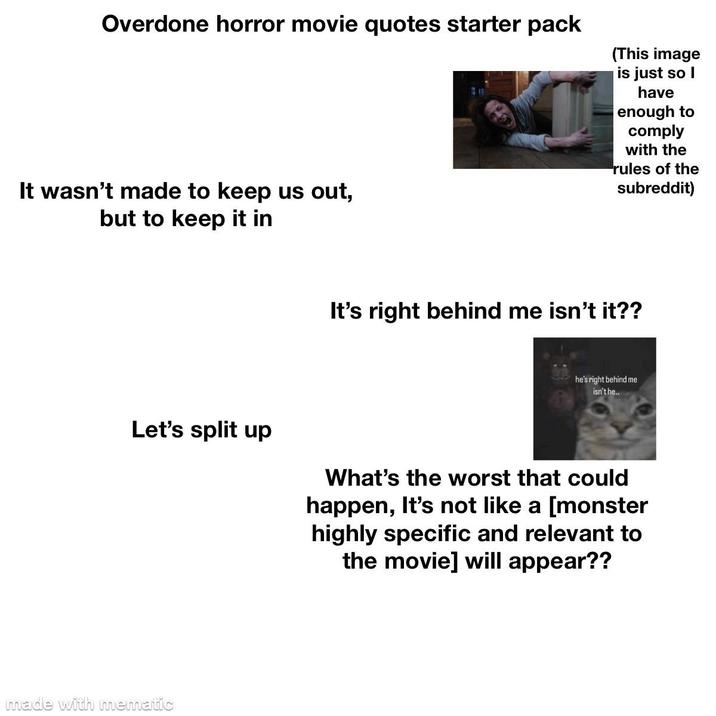 Overdone horror movie quotes starter pack (This image is just so I have enough to comply with the rules of the subreddit) It wasn't made to keep us out, but to keep it in Let's split up made with mematic It's right behind me isn't it?? he's right behind me isn't he.. What's the worst that could happen, It's not like a [monster highly specific and relevant to the movie] will appear??