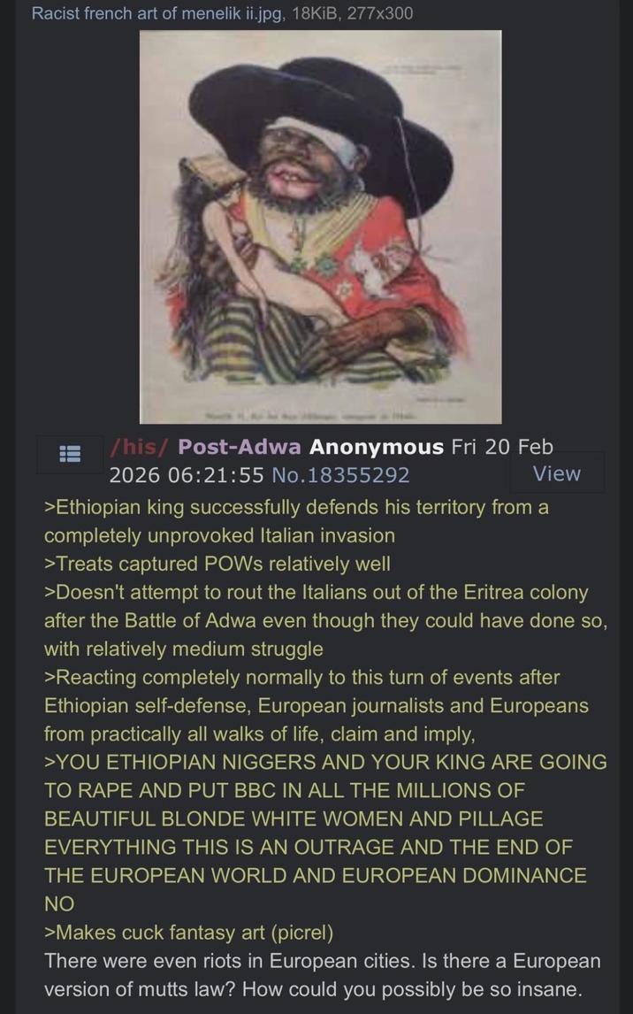 Racist french art of menelik ii.jpg, 18KiB, 277x300 /his/ Post-Adwa Anonymous Fri 20 Feb 2026 06:21:55 No.18355292 View >Ethiopian king successfully defends his territory from a completely unprovoked Italian invasion >Treats captured POWs relatively well >Doesn't attempt to rout the Italians out of the Eritrea colony after the Battle of Adwa even though they could have done so, with relatively medium struggle >Reacting completely normally to this turn of events after Ethiopian self-defense, European journalists and Europeans from practically all walks of life, claim and imply, >YOU ETHIOPIAN N------ AND YOUR KING ARE GOING TO R--- AND PUT BBC IN ALL THE MILLIONS OF BEAUTIFUL BLONDE WHITE WOMEN AND PILLAGE EVERYTHING THIS IS AN OUTRAGE AND THE END OF THE EUROPEAN WORLD AND EUROPEAN DOMINANCE NO >Makes cuck fantasy art (picrel) There were even riots in European cities. Is there a European version of mutts law? How could you possibly be so insane.