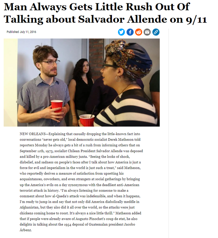 Man Always Gets Little Rush Out Of Talking about Salvador Allende on 9/11 Published July 11, 2016 NEW ORLEANS-Explaining that casually dropping the little-known fact into conversations "never gets old," local democratic socialist Derek Matheson told reporters Monday he always gets a bit of a rush from informing others that on September 11th, 1973, socialist Chilean President Salvador Allende was deposed and killed by a pro-American military junta. "Seeing the looks of shock, disbelief, and sadness on people's faces after I talk about how America is just a force for evil and imperialism in the world is just such a treat," said Matheson, who reportedly derives a measure of satisfaction from upsetting his acquaintances, coworkers, and even strangers at social gatherings by bringing up the America's evils on a day synonymous with the deadliest anti-American terrorist attack in history. "I'm always listening for someone to make a comment about how al-Qaeda's attack was indefensible, and when it happens, I'm ready to jump in and say that not only did America diabolically meddle in Afghanistan, but they also did it all over the world, so the attacks were just chickens coming home to roost. It's always a nice little thrill." Matheson added that if people were already aware of Augusto Pinochet's coup de etat, he also delights in talking about the 1954 deposal of Guatemalan president Jacobo Árbenz.
