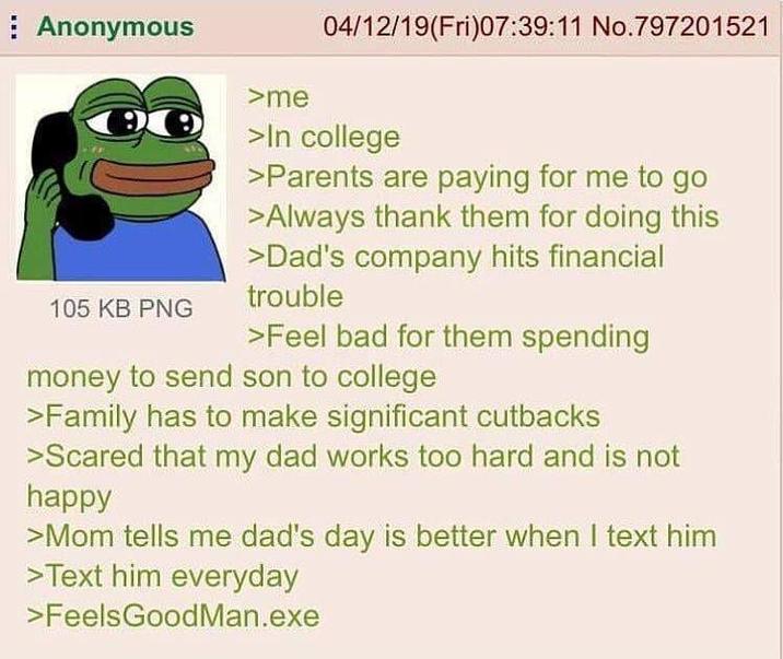 Anonymous 105 KB PNG >me 04/12/19(Fri)07:39:11 No.797201521 >In college >Parents are paying for me to go >Always thank them for doing this >Dad's company hits financial trouble >Feel bad for them spending money to send son to college >Family has to make significant cutbacks >Scared that my dad works too hard and is not happy >Mom tells me dad's day is better when I text him >Text him everyday >Feels GoodMan.exe
