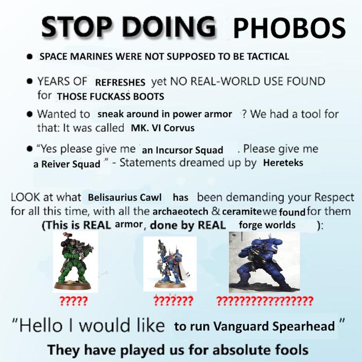 STOP DOING PHOBOS • SPACE MARINES WERE NOT SUPPOSED TO BE TACTICAL • YEARS OF REFRESHES yet NO REAL-WORLD USE FOUND for THOSE F------ BOOTS • Wanted to sneak around in power armor ? We had a tool for that: It was called MK. VI Corvus "Yes please give me an Incursor Squad Please give me a Reiver Squad" - Statements dreamed up by Hereteks LOOK at what Belisaurius Cawl has been demanding your Respect for all this time, with all the archaeotech & ceramite we found for them (This is REAL armor, done by REAL forge worlds ): ????? ??????? ????? ??????? "Hello I would like to run Vanguard Spearhead They have played us for absolute fools