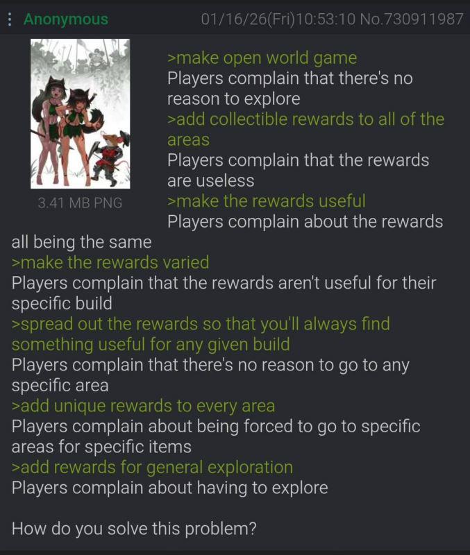 Anonymous 3.41 MB PNG all being the same 01/16/26(Fri)10:53:10 No.730911987 >make open world game Players complain that there's no reason to explore >add collectible rewards to all of the areas Players complain that the rewards are useless >make the rewards useful Players complain about the rewards >make the rewards varied Players complain that the rewards aren't useful for their specific build >spread out the rewards so that you'll always find something useful for any given build Players complain that there's no reason to go to any specific area >add unique rewards to every area Players complain about being forced to go to specific areas for specific items >add rewards for general exploration Players complain about having to explore How do you solve this problem?