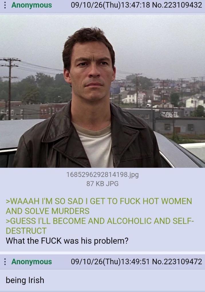 Anonymous 09/10/26(Thu)13:47:18 No.223109432 SSAGELE TE 1685296292814198.jpg 87 KB JPG >WAAAH I'M SO SAD I GET TO F--- HOT WOMEN AND SOLVE MURDERS >GUESS I'LL BECOME AND ALCOHOLIC AND SELF- DESTRUCT What the F--- was his problem? Anonymous being Irish 09/10/26(Thu)13:49:51 No.223109472
