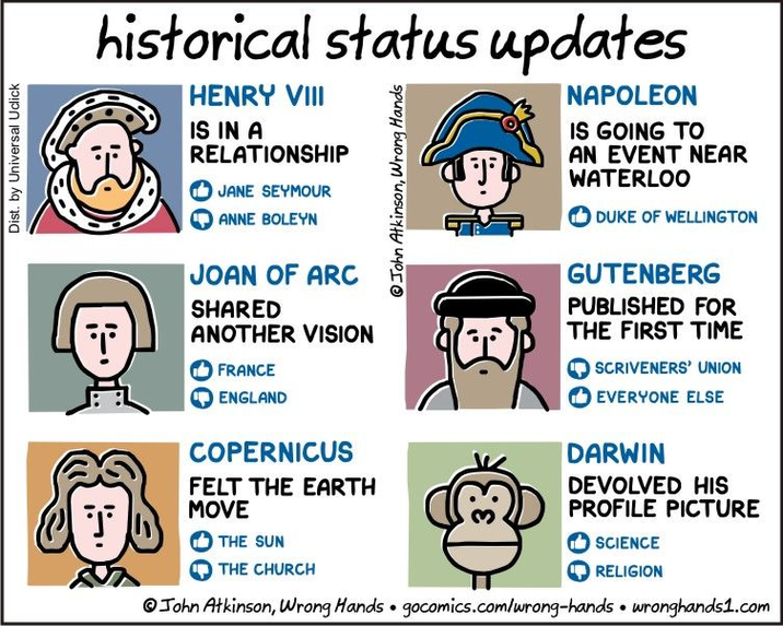 Dist. by Universal Uclick historical status updates HENRY VIII IS IN A RELATIONSHIP JANE SEYMOUR ANNE BOLEYN JOAN OF ARC SHARED ANOTHER VISION FRANCE ENGLAND COPERNICUS FELT THE EARTH MOVE John Atkinson, Wrong Hands NAPOLEON IS GOING TO AN EVENT NEAR WATERLOO DUKE OF WELLINGTON GUTENBERG PUBLISHED FOR THE FIRST TIME SCRIVENERS' UNION EVERYONE ELSE DARWIN DEVOLVED HIS PROFILE PICTURE THE SUN THE CHURCH ✓ SCIENCE RELIGION John Atkinson, Wrong Hands gocomics.com/wrong-hands • wronghands1.com