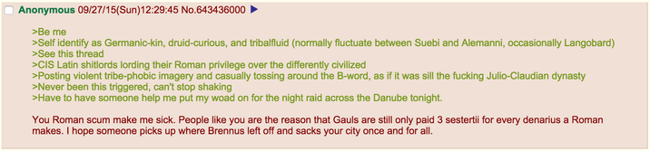 Anonymous 09/27/15(Sun)12:29:45 No.643436000 >Be me >Self identify as Germanic-kin, druid-curious, and tribalfluid (normally fluctuate between Suebi and Alemanni, occasionally Langobard) >See this thread >CIS Latin shitlords lording their Roman privilege over the differently civilized >Posting violent tribe-phobic imagery and casually tossing around the B-word, as if it was sill the f------ Julio-Claudian dynasty >Never been this triggered, can't stop shaking >Have to have someone help me put my woad on for the night raid across the Danube tonight. You Roman scum make me sick. People like you are the reason that Gauls are still only paid 3 sestertii for every denarius a Roman makes. I hope someone picks up where Brennus left off and sacks your city once and for all.