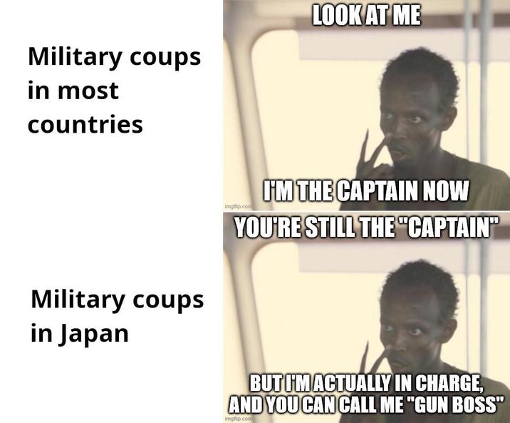 Military coups in most countries LOOK AT ME Military coups in Japan imgflip.com I'M THE CAPTAIN NOW YOU'RE STILL THE "CAPTAIN" BUT I'M ACTUALLY IN CHARGE, AND YOU CAN CALL ME "GUN BOSS" imgflip.com