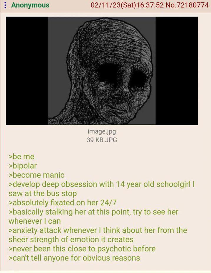 Anonymous 02/11/23(Sat) 16:37:52 No. 72180774 image.jpg 39 KB JPG >be me >bipolar >become manic >develop deep obsession with 14 year old schoolgirl I saw at the bus stop >absolutely fixated on her 24/7 >basically stalking her at this point, try to see her whenever I can >anxiety attack whenever I think about her from the sheer strength of emotion it creates >never been this close to psychotic before >can't tell anyone for obvious reasons