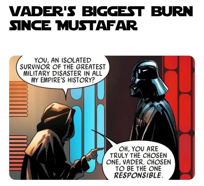 VADER'S BIGGEST BURN SINCE MUSTAFAR YOU, AN ISOLATED SURVIVOR OF THE GREATEST MILITARY DISASTER IN ALL MY EMPIRE'S HISTORY? OH, YOU ARE TRULY THE CHOSEN ONE, VADER. CHOSEN TO BE THE ONE RESPONSIBLE.