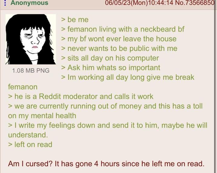 Anonymous 1.08 MB PNG femanon > be me 06/05/23(Mon)10:44:14 No.73566850 >femanon living with a neckbeard bf > my bf wont ever leave the house > never wants to be public with me > sits all day on his computer > Ask him whats so important > Im working all day long give me break > he is a Reddit moderator and calls it work > we are currently running out of money and this has a toll on my mental health > I write my feelings down and send it to him, maybe he will understand. > left on read Am I cursed? It has gone 4 hours since he left me on read.
