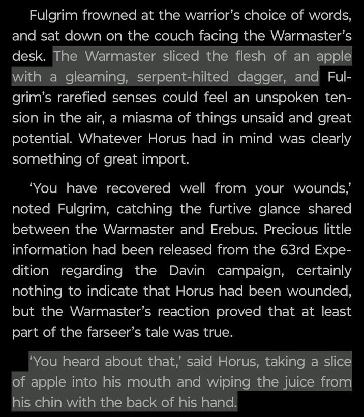 Fulgrim frowned at the warrior's choice of words, and sat down on the couch facing the Warmaster's desk. The Warmaster sliced the flesh of an apple with a gleaming, serpent-hilted dagger, and Ful- grim's rarefied senses could feel an unspoken ten- sion in the air, a miasma of things unsaid and great potential. Whatever Horus had in mind was clearly something of great import. 'You have recovered well from your wounds,' noted Fulgrim, catching the furtive glance shared between the Warmaster and Erebus. Precious little information had been released from the 63rd Expe- dition regarding the Davin campaign, certainly nothing to indicate that Horus had been wounded, but the Warmaster's reaction proved that at least part of the farseer's tale was true. 'You heard about that,' said Horus, taking a slice of apple into his mouth and wiping the juice from his chin with the back of his hand.
