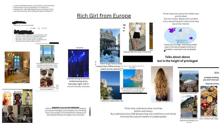 IT you've wondered where I am and why I'm not providing fresh memes for your enjoyment, I'm in Italy on a heritage trip I only really agreed to go on because I get a new car at the end. I'll be visiting the sites and lands of What kind of car are you picking? Reply 80 834 Whatever they're willing to buy me, realistically. I have my eye on a nice Ferrari, but I probably won't get it. I also have a more "practical" option of another Mercedes. I want a coupe, but it's a question of how high performance they're willing to pay for "the weather's nice, let's go sit out on the patio and talk the news" (news) meaning unfounded gossip, mostly) "want to get wine drunk and watch The Godfather?" "we s the an i the girl her story everything is a sign if you're crazy enough "You're so chill Thanks, I'm completel disconnected from reality. times Rich Girl from Europe MIOW outside being drunk and embarrassing every Saturday night, still in church Sunday morning uniform shopping is absolute hell, nothing fits because you've grown strangely, you'll probably cry in the fitting room, and you'll get a lot of disciplines for being out of tailoring specifications throughout the school year ith re es wea dressed like this most of the time Thinks they know about the middle class and the West, But has no idea. Maybe went out West once, everything else is about what they see on the internet. THE WESTERN WORLD "check your privilege" while being middle class in the west (probably American or Canadian), meaning the top 1% globally y t "want to go have a bad, watch at the casino rip ner , overpriced coffee and pe duur your school supplies a UL VI the table Talks about above but is the height of privileged a bit of anger about having to go back to school when it's so nice out, but also happy to see friends again r address supposedly lea "is the patio decent yet?" dinne probably drinking you aren't even par "what do we have Thinks they understand other countries politics and history But understand very little because they are a child from a rich family And have the cultural intellect of a baked potato local authorities and your relatives reminding you no there has been no proper warm, cooked meal in days alcohol t