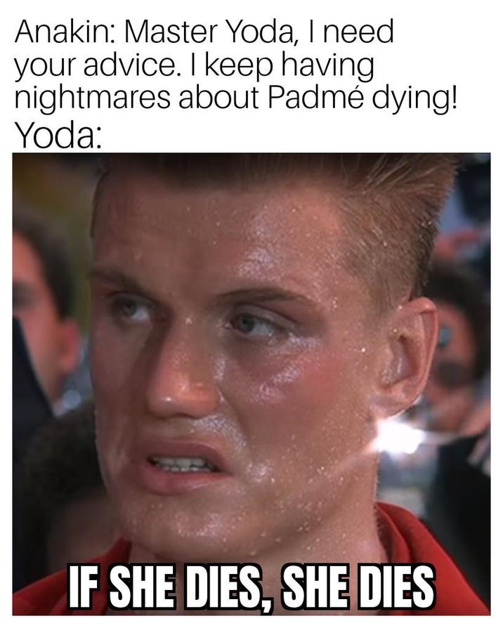 Anakin: Master Yoda, I need your advice. I keep having nightmares about Padmé dying! Yoda: IF SHE DIES, SHE DIES
