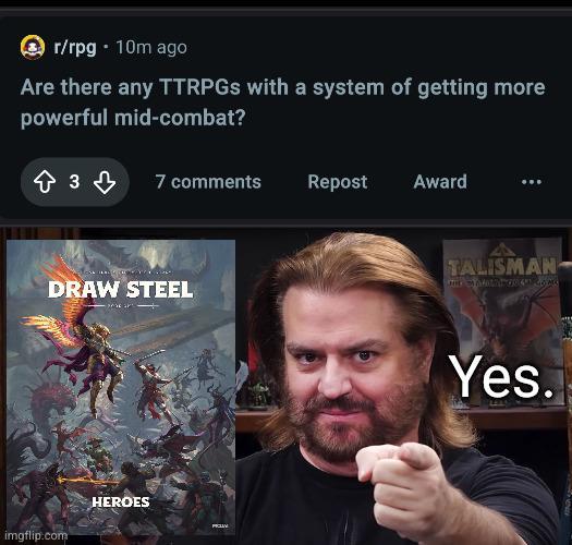 r/rpg-10m ago Are there any TTRPGs with a system of getting more powerful mid-combat? 833 7 comments Repost Award DRAW STEEL imgflip.com HEROES PICLAY TALISMAN Outlet 041 GOMG Yes.