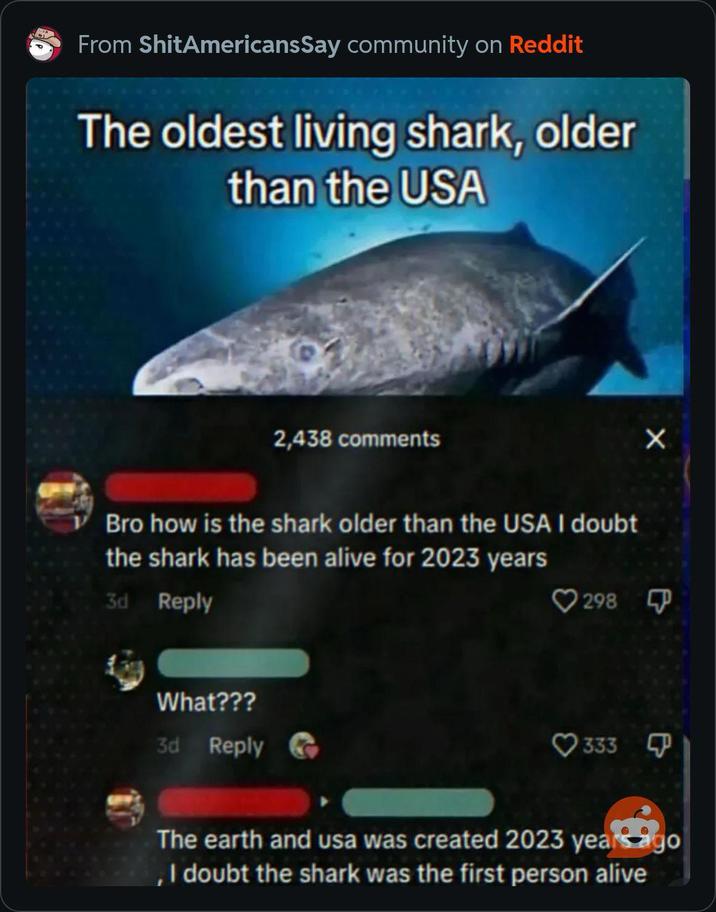 From ShitAmericansSay community on Reddit The oldest living shark, older than the USA 2,438 comments Bro how is the shark older than the USA I doubt the shark has been alive for 2023 years 3d Reply What??? 3d Reply 298 333 X The earth and usa was created 2023 years ago , I doubt the shark was the first person alive