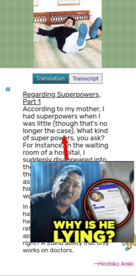 " Translation Transcript Regarding Superpowers. Part 1 According to my mother, I had superpowers when I was little (though that's no longer the case). What kind of super powers, you ask? For instance, in the waiting room of a hospital, I suddenly disa.aneared into the the as hir wo In ha ha rat ap WHY IS HE LYING? right? A Stand ability that only works on doctors. -Hirohiko Araki