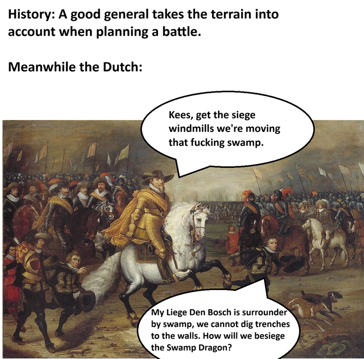 History: A good general takes the terrain into account when planning a battle. Meanwhile the Dutch: Kees, get the siege windmills we're moving that f------ swamp. My Liege Den Bosch is surrounder by swamp, we cannot dig trenches to the walls. How will we besiege the Swamp Dragon?