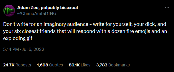 Adam Zee, palpably bisexual @ChimaAmlaDING Don't write for an imaginary audience - write for yourself, your d---, and your six closest friends that will respond with a dozen fire emojis and an exploding gif 5:14 PM - Jul 6, 2022 24.7K Reposts 1,608 Quotes 80.1K Likes 3,782 Bookmarks