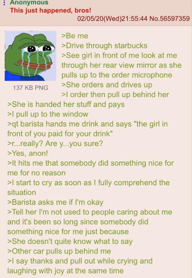 : Anonymous This just happened, bros! 137 KB PNG 02/05/20(Wed)21:55:44 No.56597359 >Be me >Drive through starbucks >See girl in front of me look at me through her rear view mirror as she pulls up to the order microphone >She orders and drives up >I order then pull up behind her >She is handed her stuff and pays >I pull up to the window >qt barista hands me drink and says "the girl in front of you paid for your drink" >r...really? Are y...you sure? >Yes, anon! >It hits me that somebody did something nice for me for no reason >I start to cry as soon as I fully comprehend the situation >Barista asks me if I'm okay >Tell her I'm not used to people caring about me and it's been so long since somebody did something nice for me just because >She doesn't quite know what to say >Other car pulls up behind me >I say thanks and pull out while crying and laughing with joy at the same time