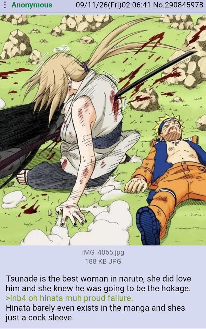 : Anonymous 09/11/26(Fri)02:06:41 No.290845978 עדי IMG_4065.jpg 188 KB JPG Tsunade is the best woman in naruto, she did love him and she knew he was going to be the hokage. >inb4 oh hinata muh proud failure. Hinata barely even exists in the manga and shes just a c--- sleeve.