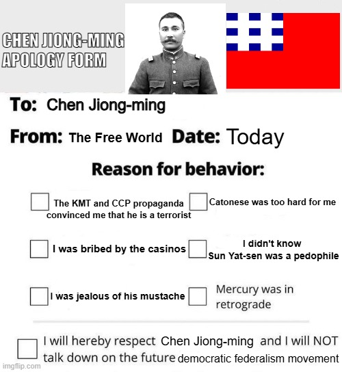 CHEN JIONG-MING APOLOGY FORM To: Chen Jiong-ming 8 From: The Free World Date: Today Reason for behavior: The KMT and CCP propaganda convinced me that he is a terrorist Catonese was too hard for me imgflip.com I was bribed by the casinos I was jealous of his mustache I didn't know Sun Yat-sen was a p-------- Mercury was in retrograde I will hereby respect Chen Jiong-ming and I will NOT talk down on the future democratic federalism movement