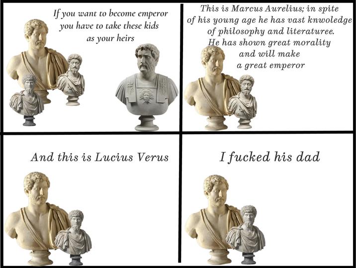 If you want to become emperor you have to take these kids as your heirs This is Marcus Aurelius; in spite of his young age he has vast knwoledge of philosophy and literaturee. He has shown great morality and will make a great emperor And this is Lucius Verus I f----- his dad