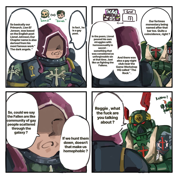 So basically our Primarch, Lion El' Jonson, was based on the English poet Lionel Johnson.Our Chapter name is also derived from his most famous work" The dark angels." (=> "Lion EL" "Lionel" In fact, he is a gay poet. So, could we say the Fallen are like community of gay people scattered through the galaxy? If we hunt them down, doesn't that make us homophobic ? The Rock GW 84 M In the poem, Lionel poured his own struggles with homosexuality in secret - something that was considered as unforgiveable sin at that time. Just like us fighting the Fallens. And there was also a gay night club near the Game Workshop HQ called "The Rock". Reggie, what the f--- are you talking about? Our fortress monestary being named after that bar too. Quite a coincidence, right? Repent? חים