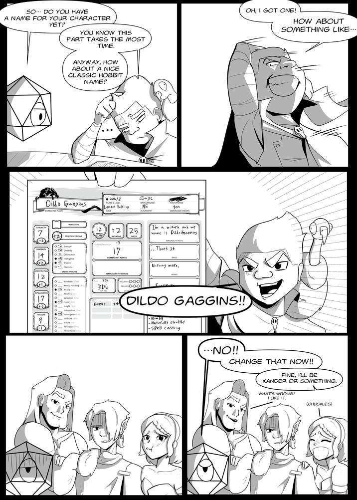 SO DO YOU HAVE A NAME FOR YOUR CHARACTER YET? YOU KNOW THIS PART TAKES THE MOST TIME. ANYWAY, HOW ABOUT A NICE CLASSIC HOBBIT NAME? STRENGTH 7 -2 Dildo Gaggins CHARACTER NAME Wizard/3 CLASS & LEVEL Light Foot Halfling RACE Sage BACKGROUND NE ALIGNMENT PLAYER NAME 900 EXPERIENCE POINTS INSPIRATION +2 PROFICIENCY BONUS DEXTERITY 14 +2 CONSTITUTION Strength + Dexterity + Constitution + Intelligence +1 Wisdom -1 Charisma SAVING THROWS 12 ARMOR CLASS +2 INITIATIVE Hit Point Maximum 17 17 CURRENT HIT POINTS 25 SPEED I'm a wizard and my name is Dildo Gagging PERSONALITY TRAITS That's It. IDEALS TEMPORARY HIT POINTS INTELLIGENCE 17 +3 WISDOM 9 Acrobatics (Dex) Animal Handling (Wis) + Arcana (Int) Athletics (Str) Deception (Cha) +5 History (Int) Insight (Wis) Intimidation (Cha) +5 Investigation (Int) Medicine (Wis) Nature (Int) Perception (Wis) Total NAME 3b6 306 HIT DICE Dagger ATK BON +4 Performance (Cha) SUCCESSES FAILURES DEATH Nothing more, F--- BONDS DILDO GAGGINS!! - Nimble - Naturally Stealthy -spell casting ...NO!! OH, I GOT ONE! HOW ABOUT SOMETHING LIKE... CHANGE THAT NOW!! FINE, I'LL BE XANDER OR SOMETHING. WHAT'S WRONG? I LIKE IT. (CHUCKLES)