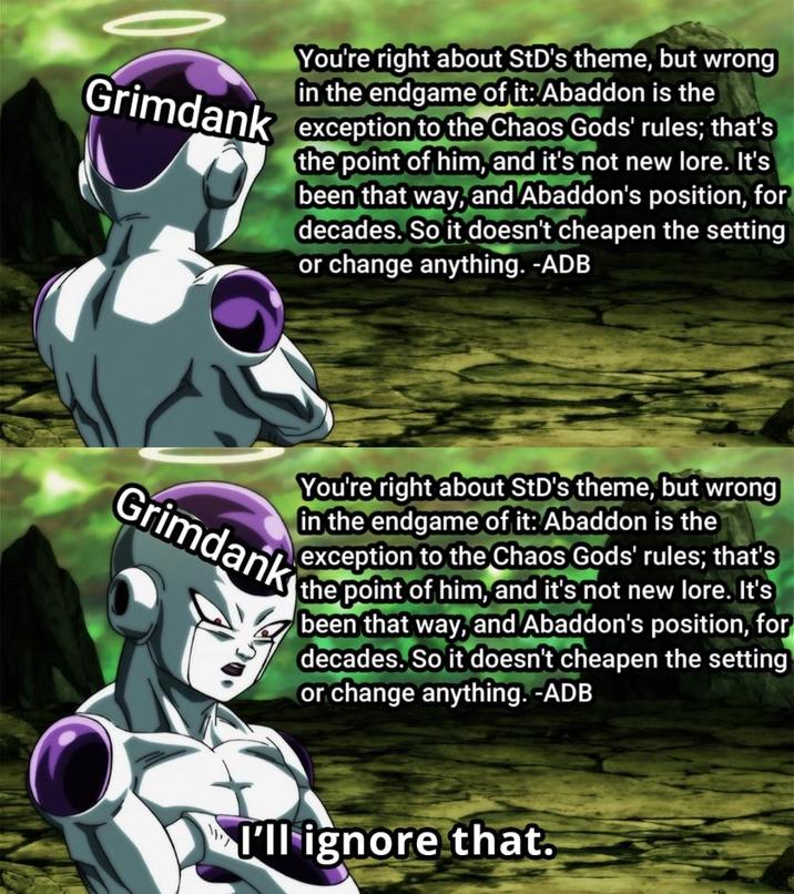 You're right about StD's theme, but wrong in the endgame of it: Abaddon is the Grimdank exception to the Chaos Gods' rules; that's the point of him, and it's not new lore. It's been that way, and Abaddon's position, for decades. So it doesn't cheapen the setting or change anything. -ADB You're right about StD's theme, but wrong in the endgame of it: Abaddon is the exception to the Chaos Gods' rules; that's the point of him, and it's not new lore. It's been that way, and Abaddon's position, for decades. So it doesn't cheapen the setting or change anything. -ADB Grimdank I'll ignore that.