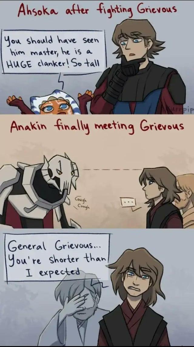 Ahsoka after fighting Grievous You should have seen him master, he is a HUGE clanker! So tall Kurpip Anakin finally meeting Grievous Cough Cough General Grievous... You're shorter than/ I expected
