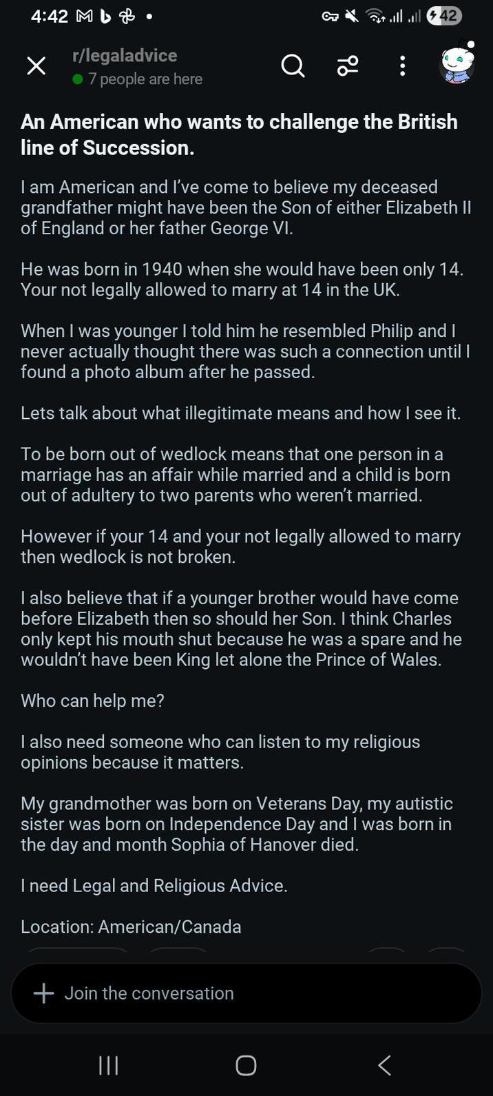 4:42 M & r/legaladvice • 7 people are here Q 96 llll 42 An American who wants to challenge the British line of Succession. I am American and I've come to believe my deceased grandfather might have been the Son of either Elizabeth II of England or her father George VI. He was born in 1940 when she would have been only 14. Your not legally allowed to marry at 14 in the UK. When I was younger I told him he resembled Philip and I never actually thought there was such a connection until I found a photo album after he passed. Lets talk about what illegitimate means and how I see it. To be born out of wedlock means that one person in a marriage has an affair while married and a child is born out of adultery to two parents who weren't married. However if your 14 and your not legally allowed to marry then wedlock is not broken. I also believe that if a younger brother would have come before Elizabeth then so should her Son. I think Charles only kept his mouth shut because he was a spare and he wouldn't have been King let alone the Prince of Wales. Who can help me? I also need someone who can listen to my religious opinions because it matters. My grandmother was born on Veterans Day, my autistic sister was born on Independence Day and I was born in the day and month Sophia of Hanover died. I need Legal and Religious Advice. Location: American/Canada + Join the conversation <