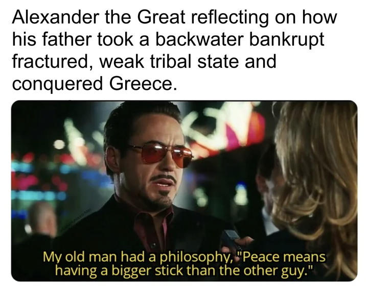 Alexander the Great reflecting on how his father took a backwater bankrupt fractured, weak tribal state and conquered Greece. ertyNocionMan My old man had a philosophy, "Peace means having a bigger stick than the other guy."
