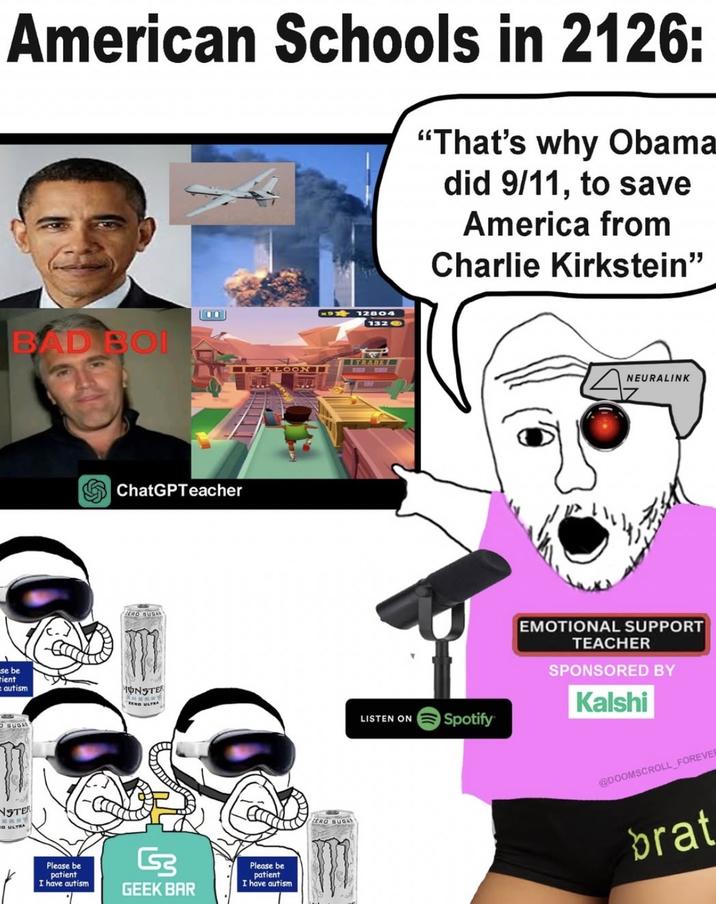 American Schools in 2126: "That's why Obama did 9/11, to save America from Charlie Kirkstein❞ x12804 1320 BAD BOI TRADE .LOON -- ChatGPTeacher ZERO SUGAR se be rient autism MONSTER SUGAS NSTER D ULTRA HERRY LISTEN ON Spotify Please be patient I have autism G GEEK BAR Please be patient I have autism ZERO SUGAR NEURALINK EMOTIONAL SUPPORT TEACHER SPONSORED BY Kalshi @DOOMSCROLL FOREVER brat
