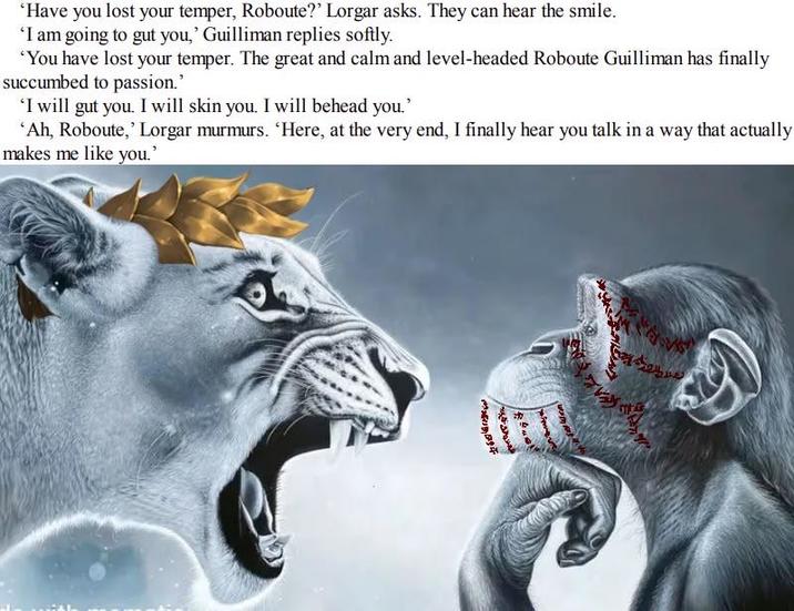 'Have you lost your temper, Roboute?' Lorgar asks. They can hear the smile. 'I am going to gut you,' Guilliman replies softly. 'You have lost your temper. The great and calm and level-headed Roboute Guilliman has finally succumbed to passion." 'I will gut you. I will skin you. I will behead you.' 'Ah, Roboute,' Lorgar murmurs. 'Here, at the very end, I finally hear you talk in a way that actually makes me like you.' M