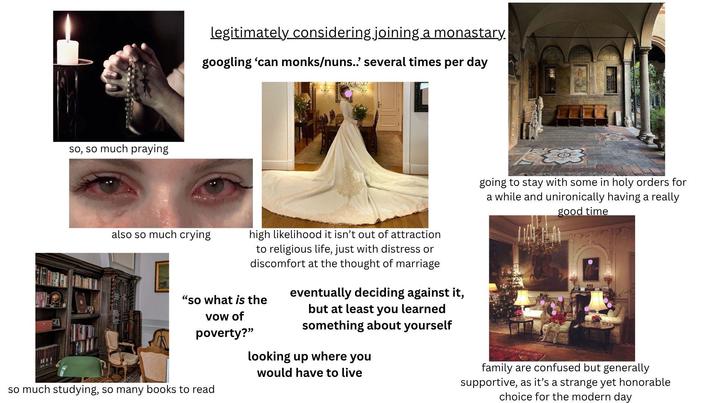 so, so much praying legitimately considering joining a monastary. googling 'can monks/nuns..' several times per day W also so much crying high likelihood it isn't out of attraction to religious life, just with distress or discomfort at the thought of marriage "so what is the vow of poverty?" so much studying, so many books to read eventually deciding against it, but at least you learned something about yourself looking up where you would have to live going to stay with some in holy orders for a while and unironically having a really good time family are confused but generally supportive, as it's a strange yet honorable choice for the modern day