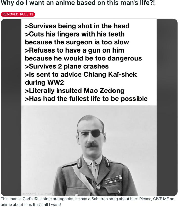 Why do I want an anime based on this man's life?! REMOVED: RULE 12 >Survives being shot in the head >Cuts his fingers with his teeth because the surgeon is too slow >Refuses to have a gun on him because he would be too dangerous >Survives 2 plane crashes >Is sent to advice Chiang Kai-shek during WW2 >Literally insulted Mao Zedong >Has had the fullest life to be possible made with mematic This man is God's IRL anime protagonist, he has a Sabatron song about him. Please, GIVE ME an anime about him, that's all I want!
