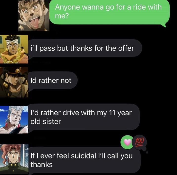 Anyone wanna go for a ride with me? i'll pass but thanks for the offer Id rather not I'd rather drive with my 11 year old sister If I ever feel suicidal I'll call you thanks 100