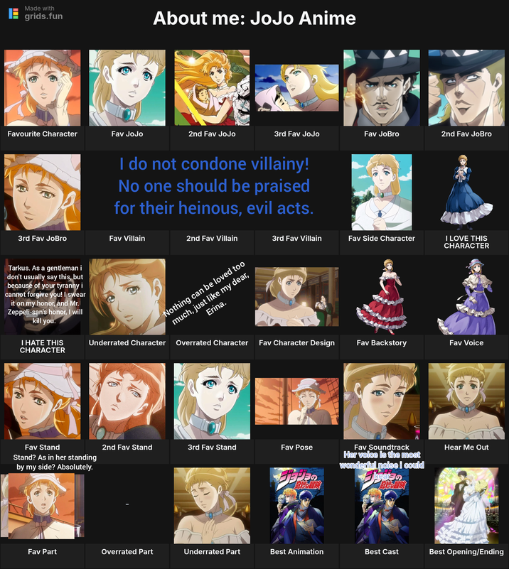 Made with grids.fun Favourite Character Fav JoJo About me: JoJo Anime 2nd Fav JoJo 3rd Fav JoJo Fav JoBro I do not condone villainy! No one should be praised for their heinous, evil acts. 3rd Fav JoBro Fav Villain 2nd Fav Villain 3rd Fav Villain Fav Side Character Tarkus. As a gentleman i don't usually say this, but because of your tyranny i cannot forgive you! I swear it on my honor, and Mr. Zeppeli-san's honor, I will kill you. Nothing can be loved too Erina. much, just like my dear, 意 2nd Fav JoBro I LOVE THIS CHARACTER I HATE THIS CHARACTER Underrated Character Overrated Character Fav Character Design Fav Backstory Fav Voice Fav Stand Stand? As in her standing by my side? Absolutely. 2nd Fav Stand 3rd Fav Stand Fav Pose Fav Soundtrack wonderful noise i could Her voice is the most 旨桃冒険 hear 首冒險 T Hear Me Out Fav Part Overrated Part Underrated Part Best Animation Best Cast Best Opening/Ending