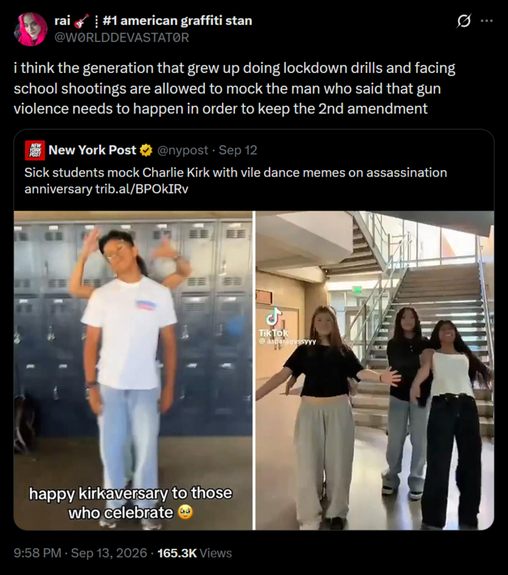 rai #1 american graffiti stan @WORLDDEVASTATOR i think the generation that grew up doing lockdown drills and facing school shootings are allowed to mock the man who said that gun violence needs to happen in order to keep the 2nd amendment NEW YORK POST New York Post @nypost Sep 12 • Sick students mock Charlie Kirk with vile dance memes on assassination anniversary trib.al/BPOKIRV happy kirkaversary to those who celebrate 9:58 PM · Sep 13, 2026 165.3K Views بل Tik Tok @aspardoussyyy 精
