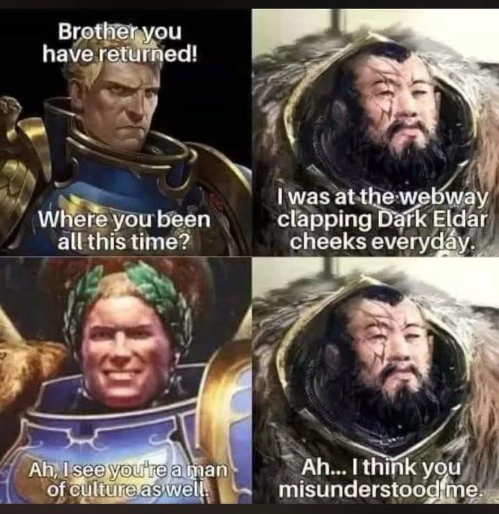 Brother you have returned! Where you been all this time? I was at the webway clapping Dark Eldar cheeks everyday. Ah, I see you're a man of culture as well. Ah... I think you misunderstood me.