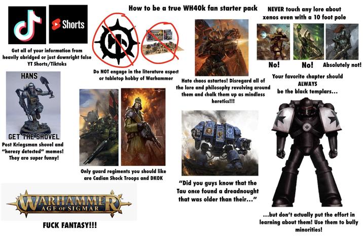 ل Shorts How to be a true WH40k fan starter pack NEVER touch any lore about xenos even with a 10 foot pole STARTER SET WARHAMMER Get all of your information from heavily abridged or just downright false YT Shorts/Tiktoks HANS GET THE SHOVEL Post Kriegsman shovel and "heresy detected" memes! They are super funny! Do NOT engage in the literature aspect or tabletop hobby of Warhammer Only guard regiments you should like are Cadian Shock Troops and DKOK WARHAMME AGE OF SIGMAR F--- FANTASY!!! TM Hate chaos astartes! Disregard all of the lore and philosophy revolving around them and chalk them up as mindless heretics!!! 1999 "Did you guys know that the Tau once found a dreadnought that was older than their..." No! No! Absolutely not! Your favorite chapter should ALWAYS be the black templars... 天 ...but don't actually put the effort in learning about them! Use them to bully minorities!