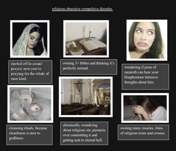 started off in casual prayer, now you're praying for the whole of man kind. religious obsessive compulsive disorder. owning 3+ bibles and thinking it's perfectly normal. wondering if jesus of nazareth can hear your blasphemous intrusive thoughts about him. cleansing rituals, because cleanliness is next to godliness. chronically, wondering about religious sin, paranoia over committing it and getting sent to eternal hell. owning many rosaries, fotos of religious icons and crosses.