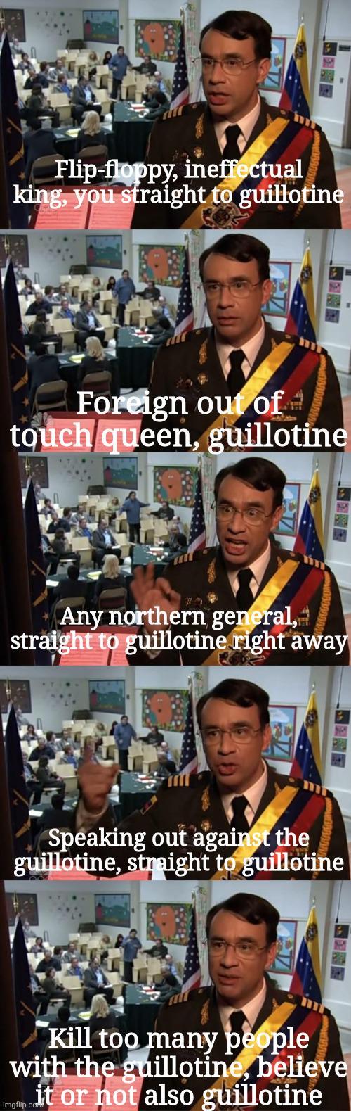 Flip-floppy, ineffectual king, you straight to guillotine Foreign out of touch queen, guillotine Any northern general, straight to guillotine right away Speaking out against the guillotine, straight to guillotine Kill too many people with the guillotine, believe lp it or not also guillotine