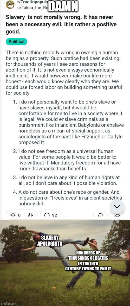 r/TrueUnpopular u/Takua_the_Re DAMN Slavery is not morally wrong. It has never been a necessary evil. It is rather a positive good. Political There is nothing morally wrong in owning a human being as a property. Such pratice had been existing for thousands of years I see zero reasons for abolition of it. It is not even always economically inefficient. It would however make our life more honest - each would know clearly who they are. We could use forced labor on building something useful for society. 1. I do not personally want to be one's slave or have slaves myself, but it would be comfortable for me to live in a society where it is legal. We could enslave criminals as a punishment like in ancient Babylonia or enslave homeless as a mean of social support as sociologists of the past like Fitzhugh or Carlyle proposed it. 2. I do not see freedom as a universal human value. For some people it would be better to live without it. Mandatory freedom for all have more drawbacks than benefits. 3. I do not believe in any kind of human rights at all, so I don't care about it possible violation. 4. A do not care about one's race or gender. And in question of "free|slaves" in ancient societies nobody did. 403 92 imgflip.com SLAVERY APOLOGISTS HUNDREDS OF THOUSANDS OF DEATHS IN THE 19TH CENTURY TRYING TO END IT