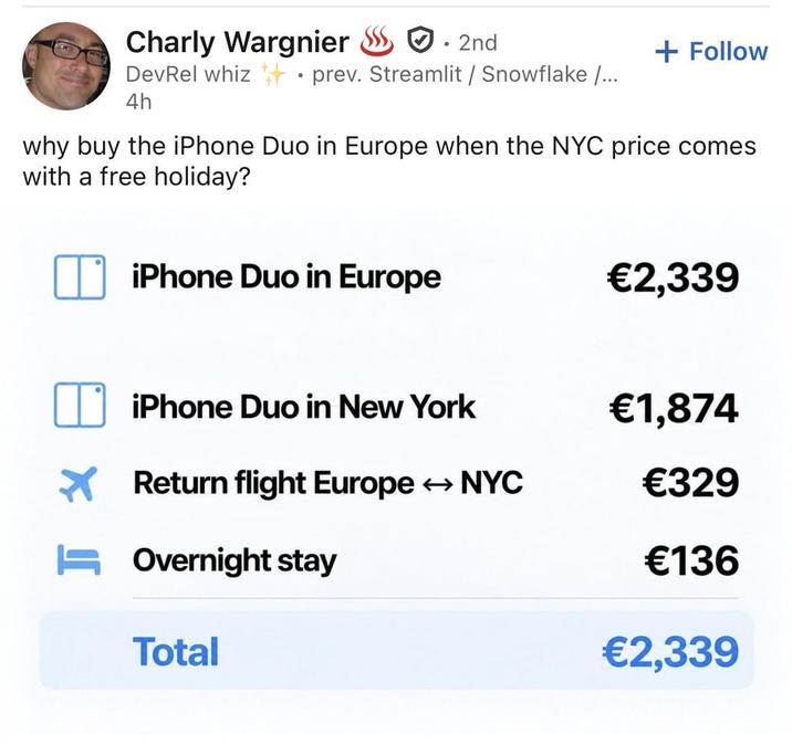 Charly Wargnier • 2nd + Follow DevRel whiz prev. Streamlit / Snowflake /... 4h why buy the iPhone Duo in Europe when the NYC price comes with a free holiday? iPhone Duo in Europe €2,339 iPhone Duo in New York €1,874 Return flight Europe NYC €329 Overnight stay €136 Total €2,339