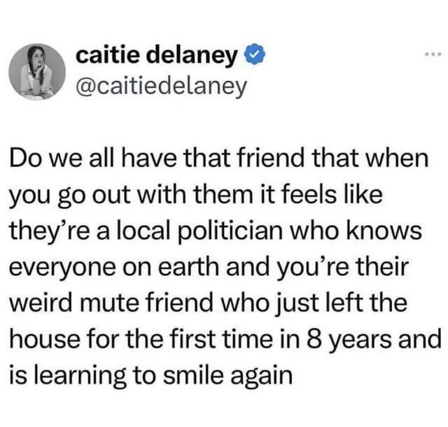 caitie delaney ❤ @caitiedelaney Do we all have that friend that when you go out with them it feels like they're a local politician who knows everyone on earth and you're their weird mute friend who just left the house for the first time in 8 years and is learning to smile again