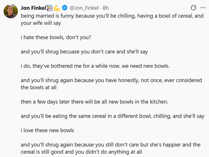 Jon Finkel @Jon Finkel 8h .. being married is funny because you'll be chilling, having a bowl of cereal, and your wife will say i hate these bowls, don't you? and you'll shrug becuase you don't care and she'll say i do, they've bothered me for a while now. we need new bowls. and you'll shrug again because you have honestly, not once, ever considered the bowls at all then a few days later there will be all new bowls in the kitchen. and you'll be eating the same cereal in a different bowl, chilling, and she'll say i love these new bowls and you'll shrug again because you still don't care but she's happier and the cereal is still good and you didn't do anything at all
