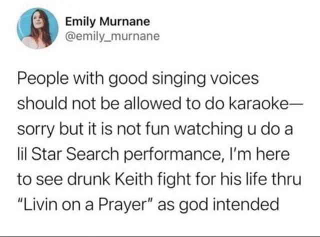 Emily Murnane @emily_murnane People with good singing voices should not be allowed to do karaoke- sorry but it is not fun watching u do a lil Star Search performance, I'm here to see drunk Keith fight for his life thru "Livin on a Prayer" as god intended