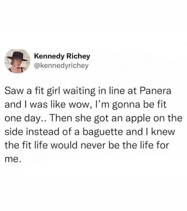 Kennedy Richey @kennedyrichey Saw a fit girl waiting in line at Panera and I was like wow, I'm gonna be fit one day.. Then she got an apple on the side instead of a baguette and I knew the fit life would never be the life for me.