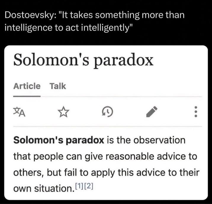 Dostoevsky: "It takes something more than intelligence to act intelligently" Solomon's paradox Article Talk A Solomon's paradox is the observation that people can give reasonable advice to others, but fail to apply this advice to their own situation.[1][2]