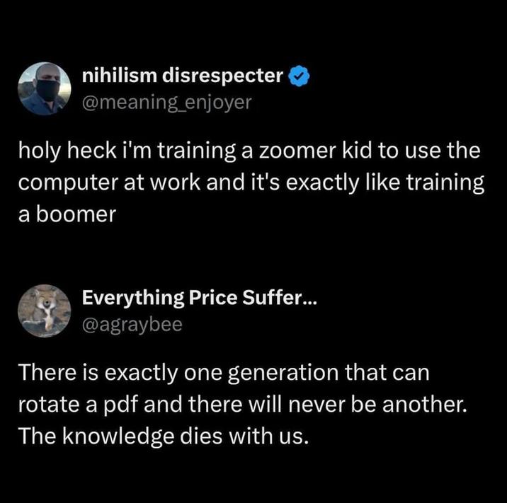 nihilism disrespecter @meaning_enjoyer holy heck i'm training a zoomer kid to use the computer at work and it's exactly like training a boomer Everything Price Suffer... @agraybee There is exactly one generation that can rotate a pdf and there will never be another. The knowledge dies with us.